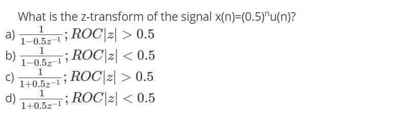 What is the z-transform of the signal x(n)=(0.5)^u(n)?
1
; ROC|2| > 0.5
; ROC|2| < 0.5
; ROC|2| > 0.5
; ROC|2| < 0.5
a)
1-0.5z-1
1
b)
1-0.5z-1 )
1
c)
1+0.5z-1
1
d)
1+0.5z-1 )
