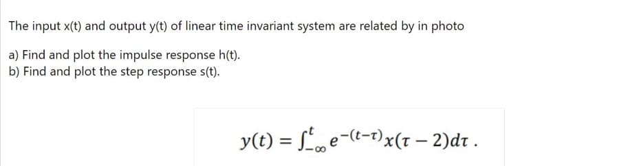 The input x(t) and output y(t) of linear time invariant system are related by in photo
a) Find and plot the impulse response h(t).
b) Find and plot the step response s(t).
y(t) = Le-(t-1)x(1 – 2)dr .
%3D
