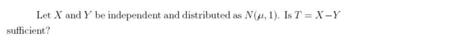 Let X and Y be independent and distributed as N(, 1). Is T = X-Y
sufficient?

