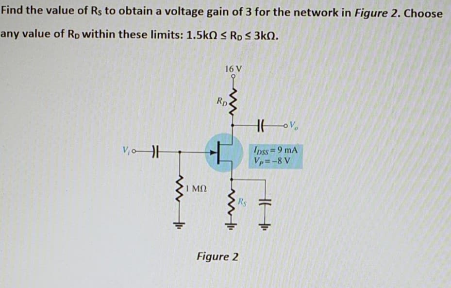 Find the value of Rs to obtain a voltage gain of 3 for the network in Figure 2. Choose
any value of Rp within these limits: 1.5kO S Rp S 3kN.
16 V
Rp
V,oH
Ipss=9 mA
Vp=-8 V
I MO
Rs
Figure 2
