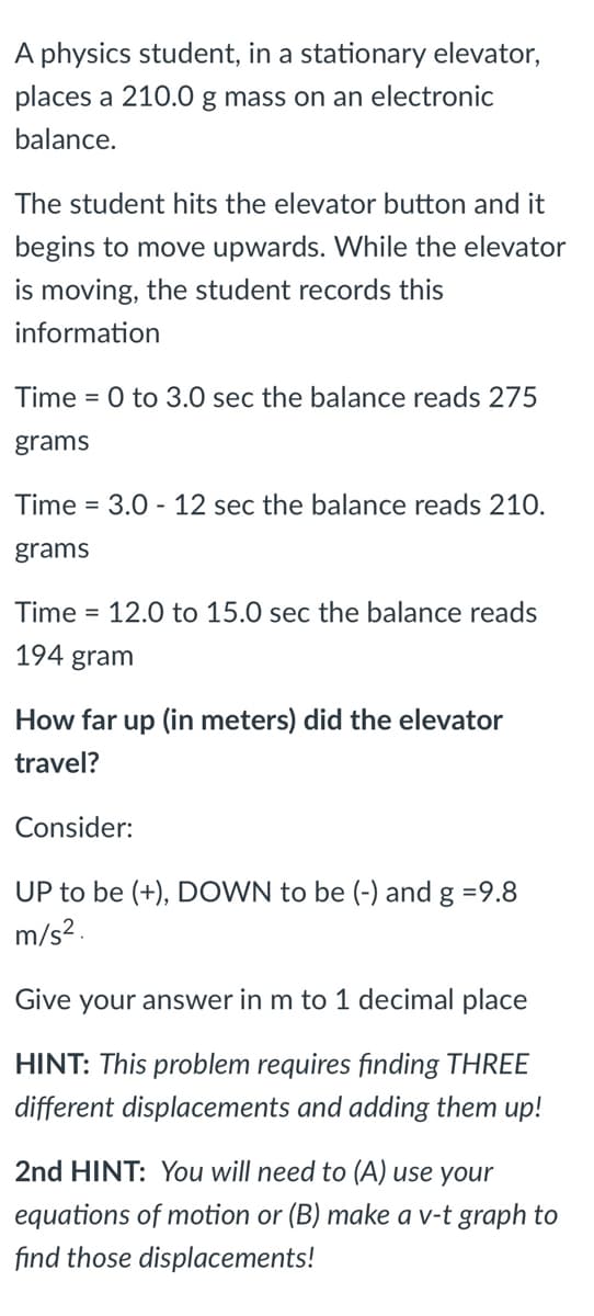 A physics student, in a stationary elevator,
places a 210.0 g mass on an electronic
balance.
The student hits the elevator button and it
begins to move upwards. While the elevator
is moving, the student records this
information
Time = 0 to 3.0 sec the balance reads 275
grams
Time = 3.0 - 12 sec the balance reads 210.
grams
Time = 12.0 to 15.0 sec the balance reads
194 gram
How far up (in meters) did the elevator
travel?
Consider:
UP to be (+), DOWN to be (-) and g =9.8
m/s2.
Give your answer in m to 1 decimal place
HINT: This problem requires finding THREE
different displacements and adding them up!
2nd HINT: You will need to (A) use your
equations of motion or (B) make a v-t graph to
find those displacements!
