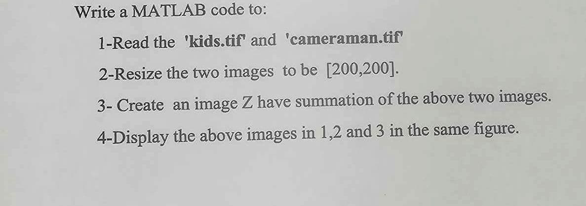 Write a MATLAB code to:
1-Read the 'kids.tif' and 'cameraman.tif
2-Resize the two images to be [200,200].
3- Create an image Z have summation of the above two images.
4-Display the above images in 1,2 and 3 in the same figure.