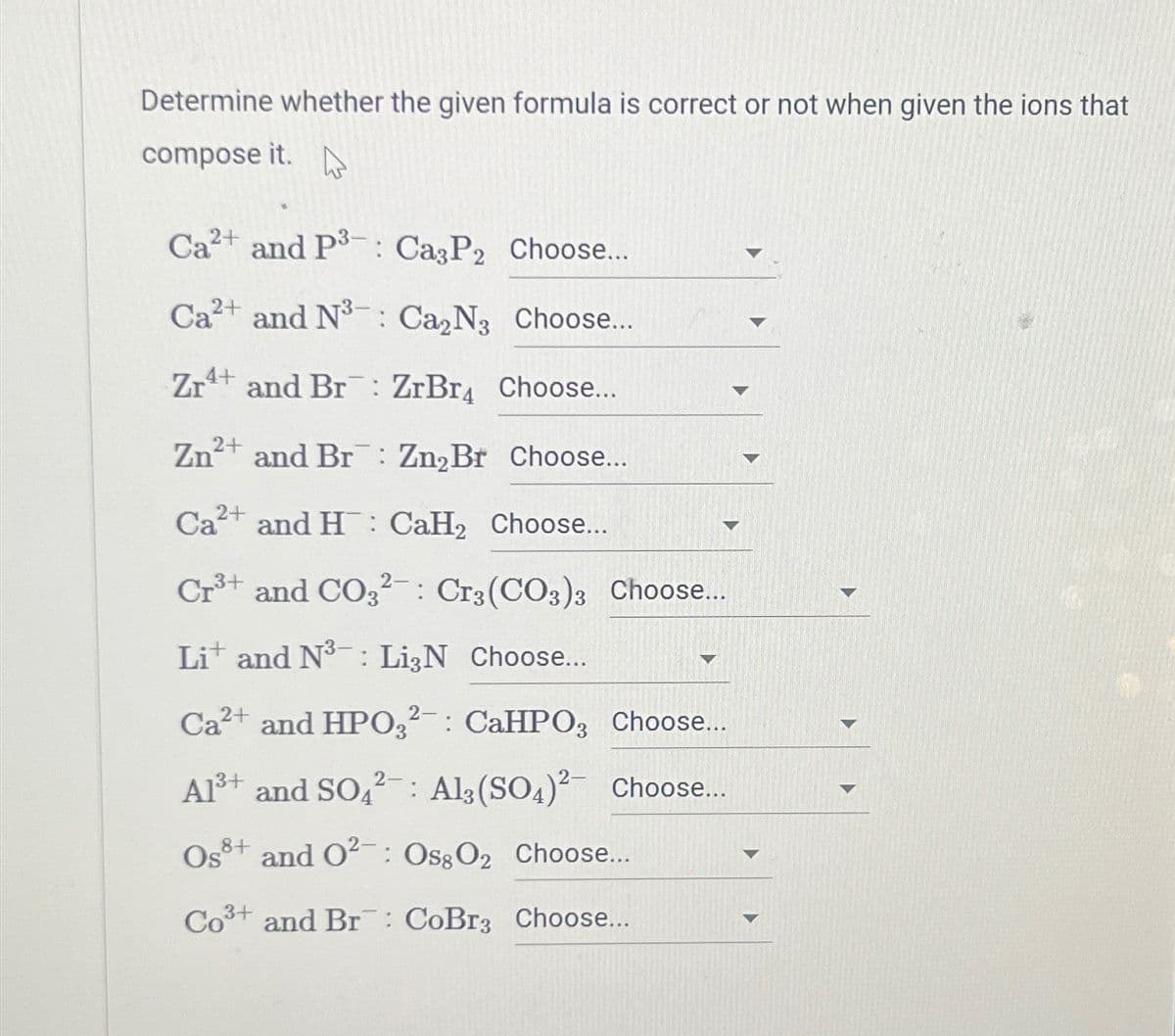 Determine whether the given formula is correct or not when given the ions that
compose it.
Ca²+ and P3: Ca3P2 Choose...
Ca2+ and N³: Ca₂N3 Choose...
Zr and Br: ZrBr4 Choose...
2+
Zn²+ and Br: Zn₂Br Choose...
Ca²+ and H CaH₂ Choose...
Cr³+ and CO32: Cr3(CO3)3 Choose...
Lit and N³: Li3N Choose...
Ca²+ and HPO32: CaHPO3 Choose...
A1³+ and SO42: Al(SO4)2 Choose...
Os+ and 0²: Oss O2 Choose...
Co³+ and Br: CoBr3 Choose...
1