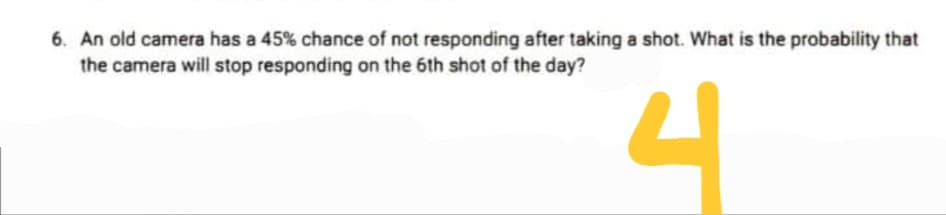 6. An old camera has a 45% chance of not responding after taking a shot. What is the probability that
the camera will stop responding on the 6th shot of the day?
4