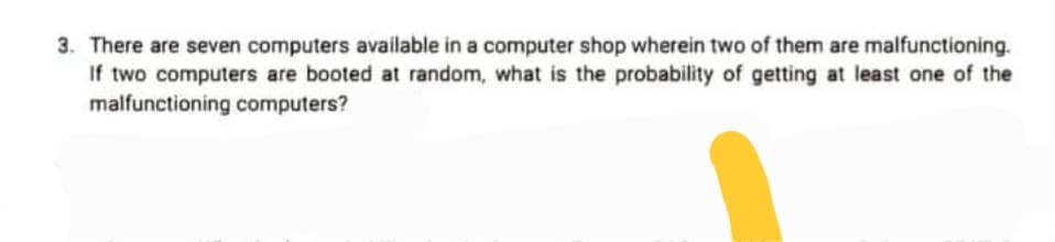 3. There are seven computers available in a computer shop wherein two of them are malfunctioning.
If two computers are booted at random, what is the probability of getting at least one of the
malfunctioning computers?