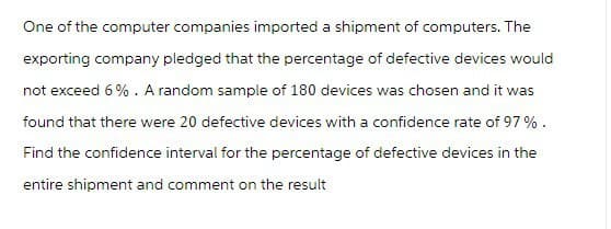 One of the computer companies imported a shipment of computers. The
exporting company pledged that the percentage of defective devices would
not exceed 6%. A random sample of 180 devices was chosen and it was
found that there were 20 defective devices with a confidence rate of 97%.
Find the confidence interval for the percentage of defective devices in the
entire shipment and comment on the result