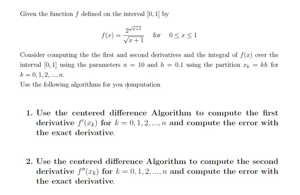 Given the function f defined on the interval [0, 1] by
f(x)
==
2√x+1
for
0x1
√x+1
Consider computing the the first and second derivatives and the integral of f(x) over the
interval [0, 1] using the parameters n = 10 and h = 0.1 using the partition x = kh for
k = 0, 1, 2, ..., n.
Use the following algorithms for you computation
1. Use the centered difference Algorithm to compute the first
derivative f'(xk) for k = 0, 1, 2, ..., n and compute the error with
the exact derivative.
2. Use the centered difference Algorithm to compute the second
derivative f"(xk) for k = 0, 1, 2, ..., n and compute the error with
the exact derivative.