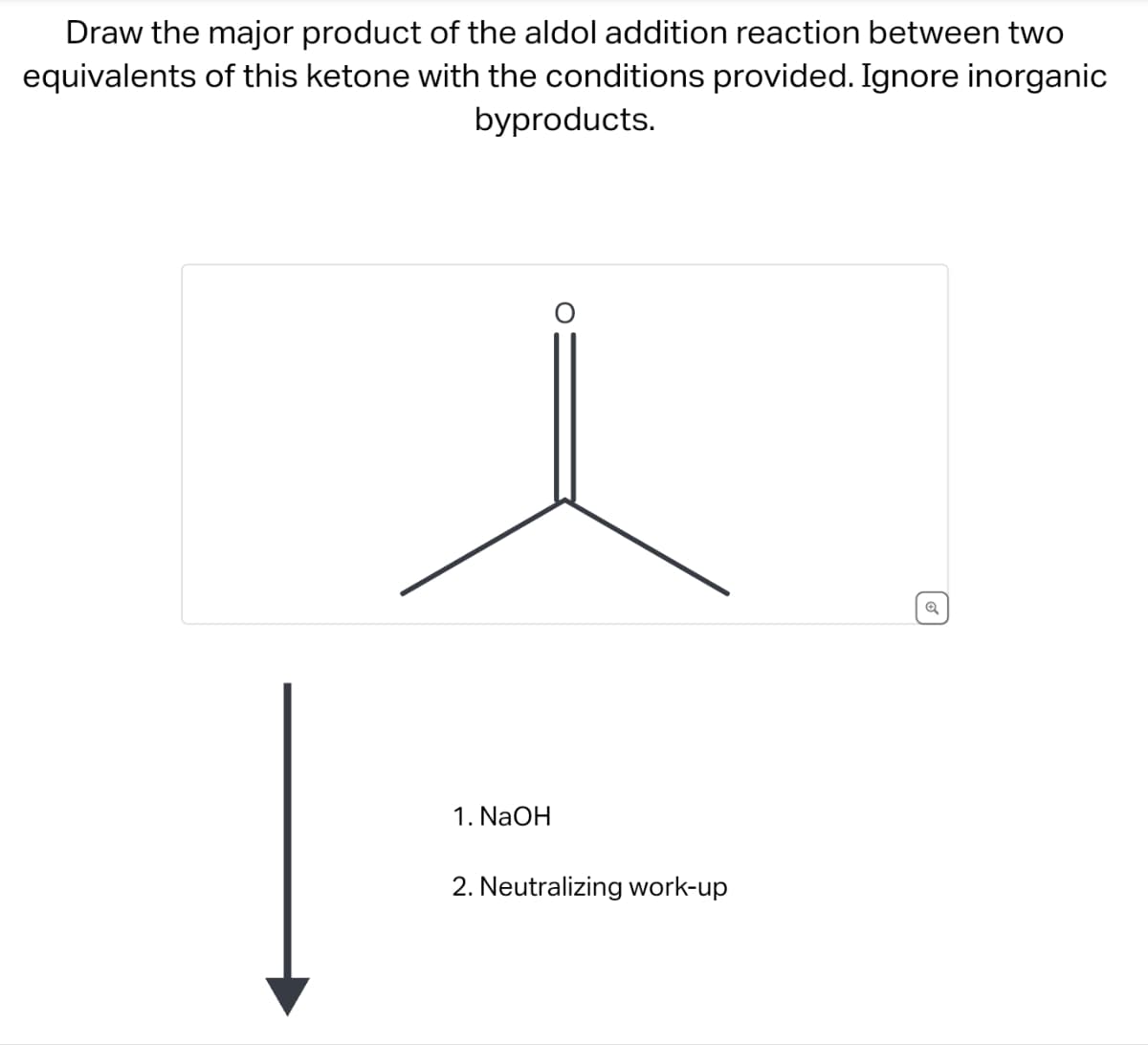 Draw the major product of the aldol addition reaction between two
equivalents of this ketone with the conditions provided. Ignore inorganic
byproducts.
1. NaOH
2. Neutralizing work-up