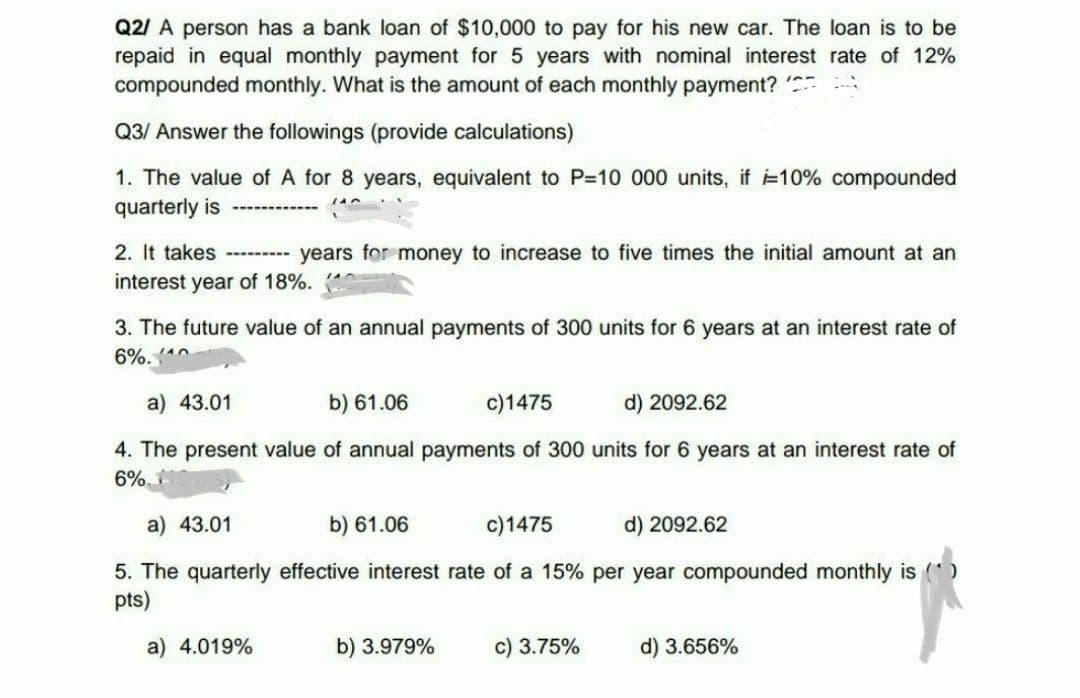Q2/ A person has a bank loan of $10,000 to pay for his new car. The loan is to be
repaid in equal monthly payment for 5 years with nominal interest rate of 12%
compounded monthly. What is the amount of each monthly payment?
Q3/ Answer the followings (provide calculations)
1. The value of A for 8 years, equivalent to P=10 000 units, if i=10% compounded
quarterly is
2. It takes --------- years for money to increase to five times the initial amount at an
interest year of 18%.
3. The future value of an annual payments of 300 units for 6 years at an interest rate of
6%. ^
a) 43.01
b) 61.06
c)1475
d) 2092.62
4. The present value of annual payments of 300 units for 6 years at an interest rate of
6%.
a) 43.01
b) 61.06
c)1475
d) 2092.62
5. The quarterly effective interest rate of a 15% per year compounded monthly is (
pts)
a) 4.019%
b) 3.979%
c) 3.75%
d) 3.656%
