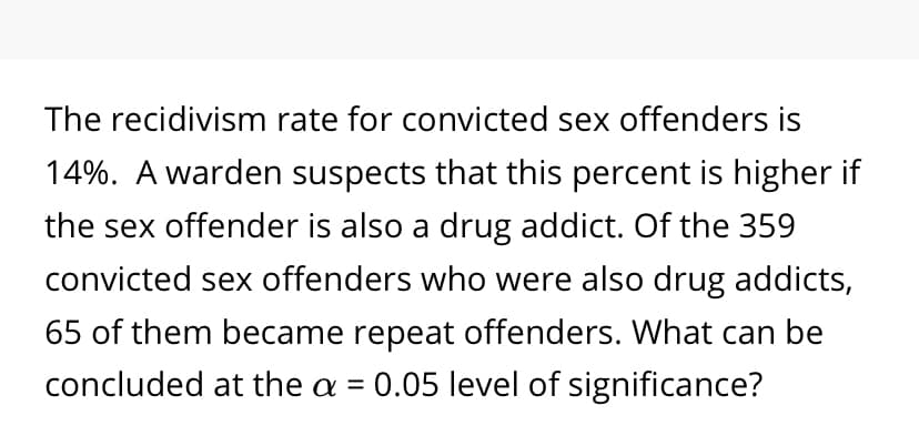 The recidivism rate for convicted sex offenders is
14%. A warden suspects that this percent is higher if
the sex offender is also a drug addict. Of the 359
convicted sex offenders who were also drug addicts,
65 of them became repeat offenders. What can be
concluded at the a = 0.05 level of significance?
