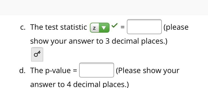 c. The test statistic (z
|(please
show your answer to 3 decimal places.)
d. The p-value =
(Please show your
answer to 4 decimal places.)
II
