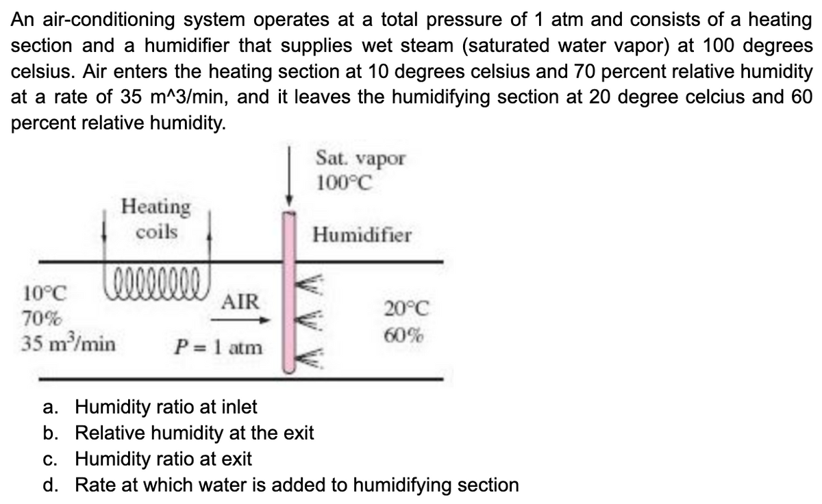 An air-conditioning system operates at a total pressure of 1 atm and consists of a heating
section and a humidifier that supplies wet steam (saturated water vapor) at 100 degrees
celsius. Air enters the heating section at 10 degrees celsius and 70 percent relative humidity
at a rate of 35 m^3/min, and it leaves the humidifying section at 20 degree celcius and 60
percent relative humidity.
Heating
coils
Loooooooo
10°C
70%
35 m³/min
AIR
P = 1 atm
Sat. vapor
100°C
Humidifier
€
20°C
60%
a. Humidity ratio at inlet
b. Relative humidity at the exit
c. Humidity ratio at exit
d. Rate at which water is added to humidifying section