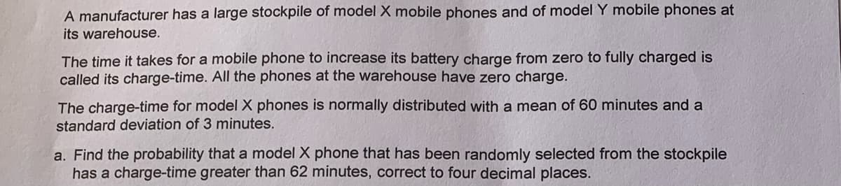 A manufacturer has a large stockpile of model X mobile phones and of model Y mobile phones at
its warehouse.
The time it takes for a mobile phone to increase its battery charge from zero to fully charged is
called its charge-time. All the phones at the warehouse have zero charge.
The charge-time for model X phones is normally distributed with a mean of 60 minutes and a
standard deviation of 3 minutes.
a. Find the probability that a model X phone that has been randomly selected from the stockpile
has a charge-time greater than 62 minutes, correct to four decimal places.

