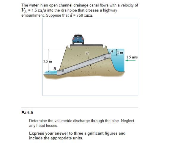 The water in an open channel drainage canal flows with a velocity of
VA = 1.5 m/s into the drainpipe that crosses a highway
embankment. Suppose that d = 750 mm
A 1m
1.5 m/s
3.5 m
B
Part A
Determine the volumetric discharge through the pipe. Neglect
any head losses.
Express your answer to three significant figures and
include the appropriate units.
