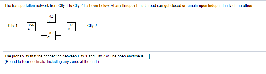 The transportation network from City 1 to City 2 is shown below. At any timepoint, each road can get closed or remain open independently of the others.
0.5
0.96
A
City 1
0.8
City 2
D
0.7
The probability that the connection between City 1 and City 2 will be open anytime is
(Round to four decimals, including any zeros at the end.)
