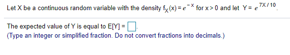 7X/10
Let X be a continuous random variable with the density fy (x) = eX for x>0 and let Y= e
The expected value of Y is equal to E[Y] =D
(Type an integer or simplified fraction. Do not convert fractions into decimals.)
%3D
