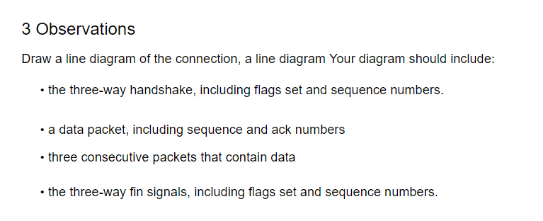 3 Observations
Draw a line diagram of the connection, a line diagram Your diagram should include:
• the three-way handshake, including flags set and sequence numbers.
• a data packet, including sequence and ack numbers
• three consecutive packets that contain data
• the three-way fin signals, including flags set and sequence numbers.
