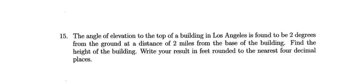 15. The angle of elevation to the top of a building in Los Angeles is found to be 2 degrees
from the ground at a distance of 2 miles from the base of the building. Find the
height of the building. Write your result in feet rounded to the nearest four decimal
places.