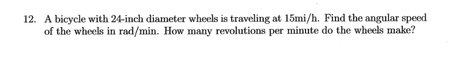 12. A bicycle with 24-inch diameter wheels is traveling at 15mi/h. Find the angular speed
of the wheels in rad/min. How many revolutions per minute do the wheels make?