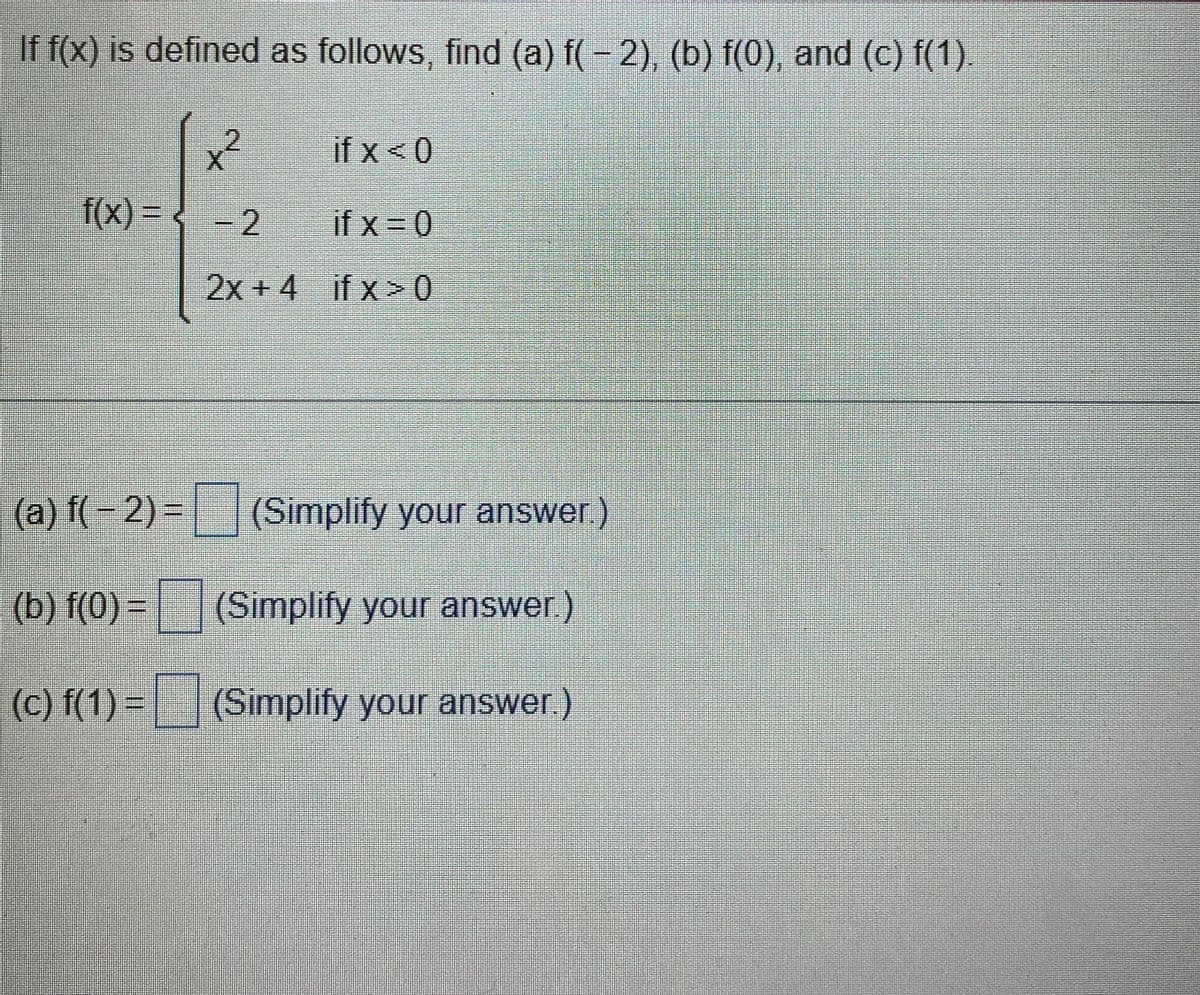 If f(x) is defined as follows, find (a) f(-2), (b) f(0), and (c) f(1).
f(x) = -2
2x+4
if x < 0
if x=0
if x>0
(a) f(-2) = (Simplify your answer)
(b) f(0) = || (Simplify your answer )
(c)(1)-(Simplify your answer.)