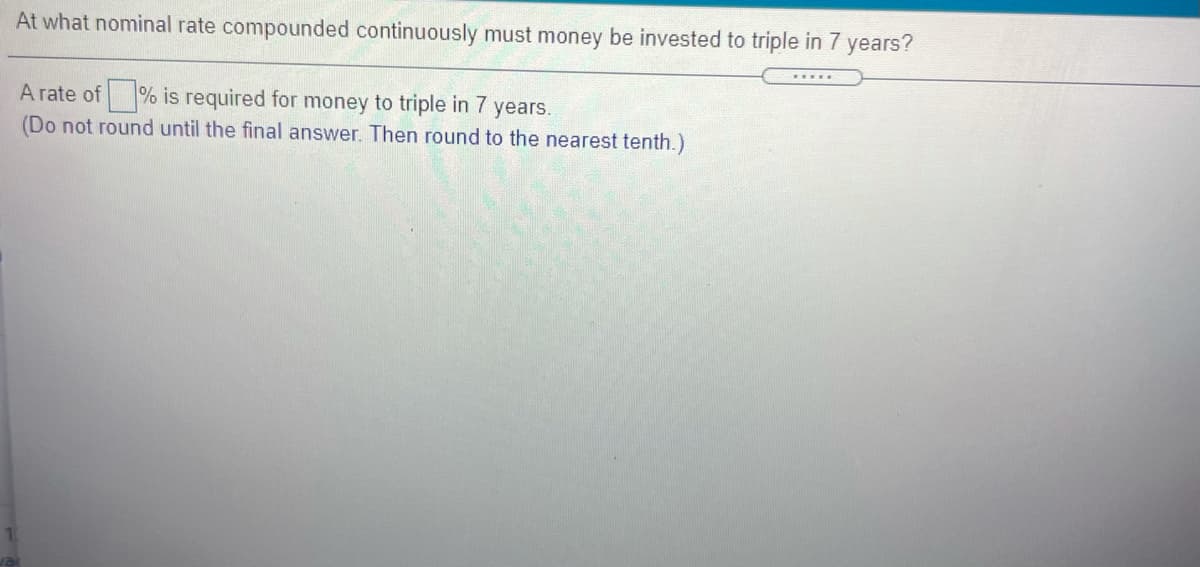 At what nominal rate compounded continuously must money be invested to triple in 7
years?
.....
A rate of % is required for money to triple in 7 years.
(Do not round until the final answer. Then round to the nearest tenth.)

