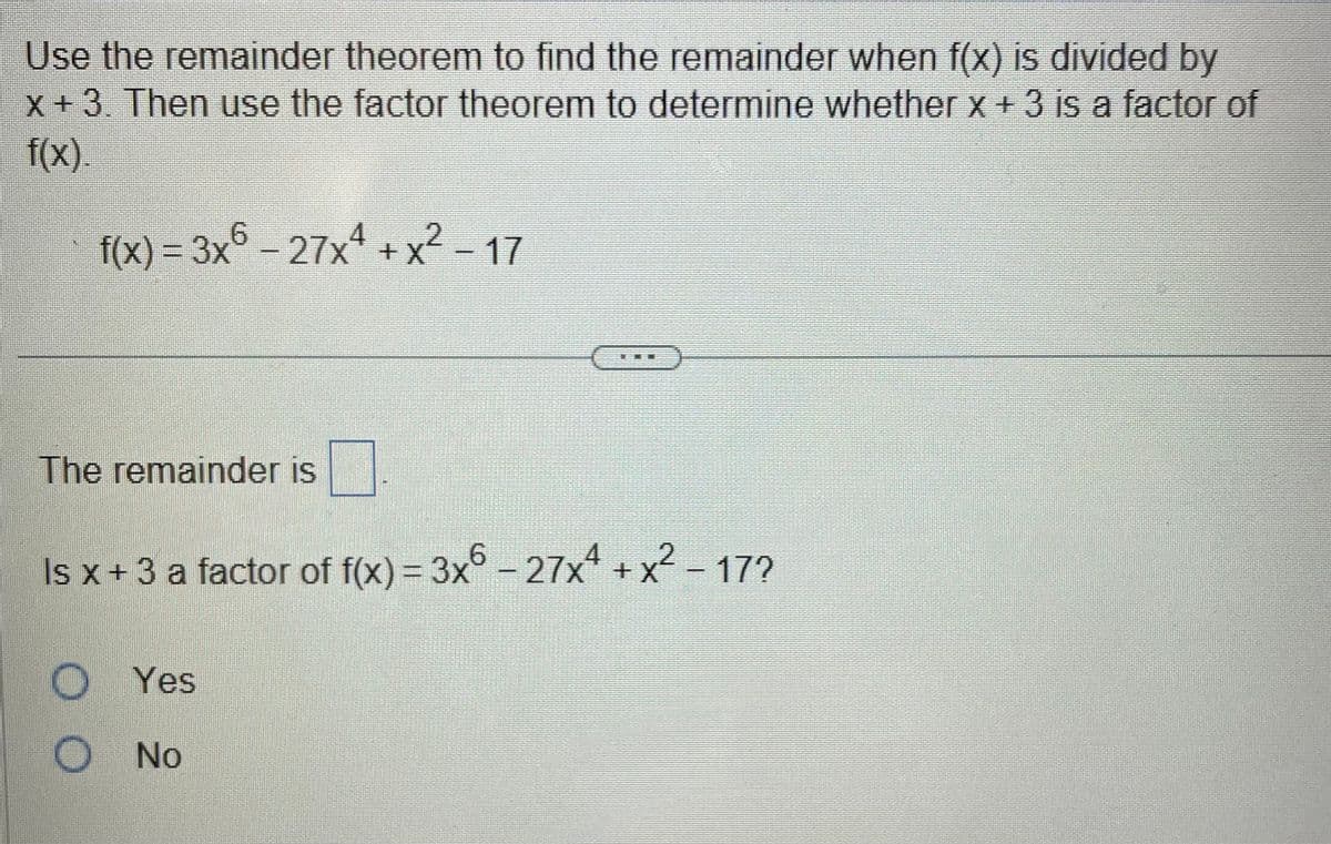 Use the remainder theorem to find the remainder when f(x) is divided by
x + 3. Then use the factor theorem to determine whether x + 3 is a factor of
f(x)
f(x) = 3x6 - 27x¹ + x² - 17
The remainder is
Is x + 3 a factor of f(x) = 3x6 − 27x² + x² - 17?
OO
Yes
No