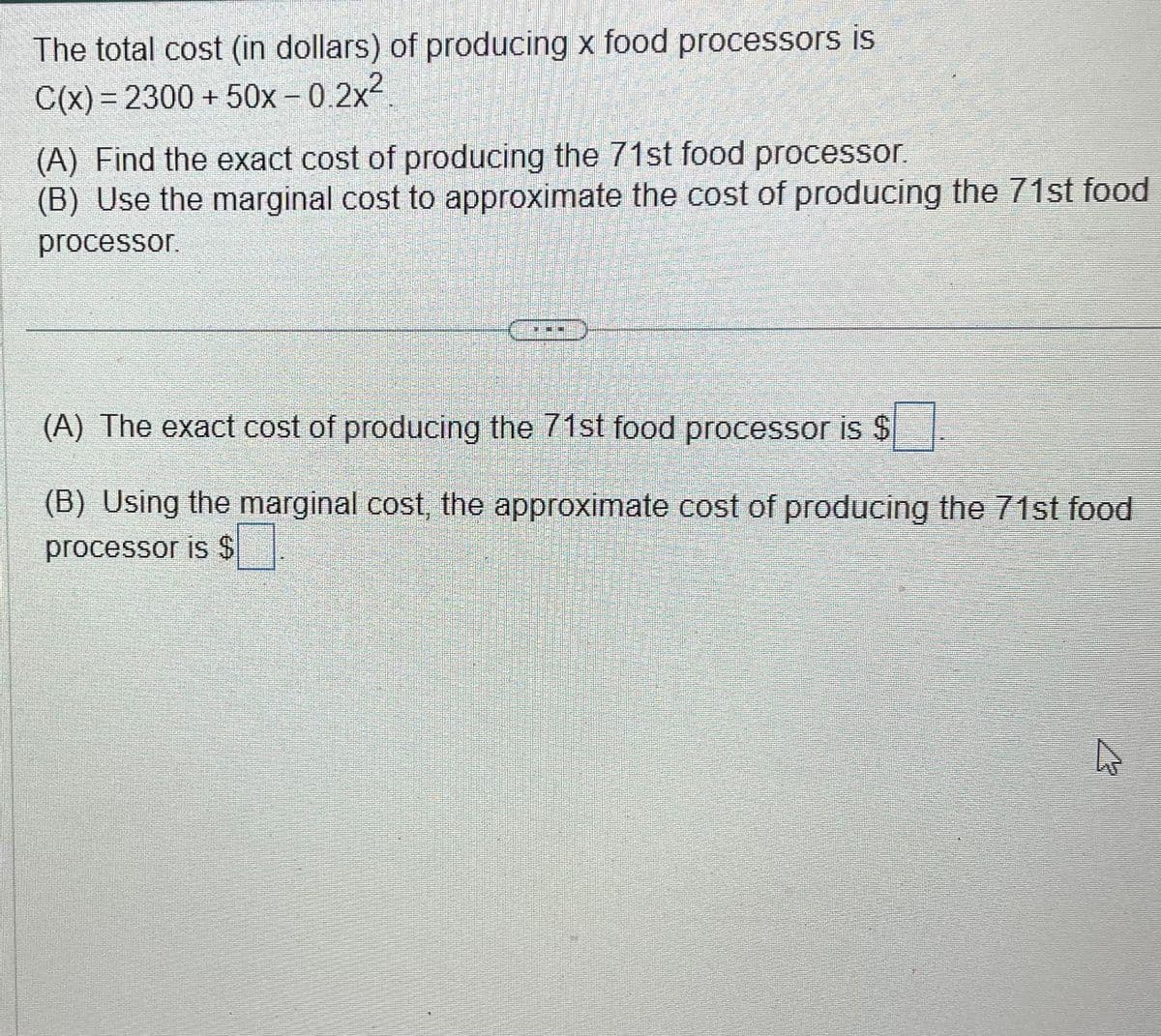 The total cost (in dollars) of producing x food processors is
C(x) = 2300 + 50x-0.2x²
(A) Find the exact cost of producing the 71st food processor.
(B) Use the marginal cost to approximate the cost of producing the 71st food
processor.
(A) The exact cost of producing the 71st food processor is $
(B) Using the marginal cost, the approximate cost of producing the 71st food
processor is $