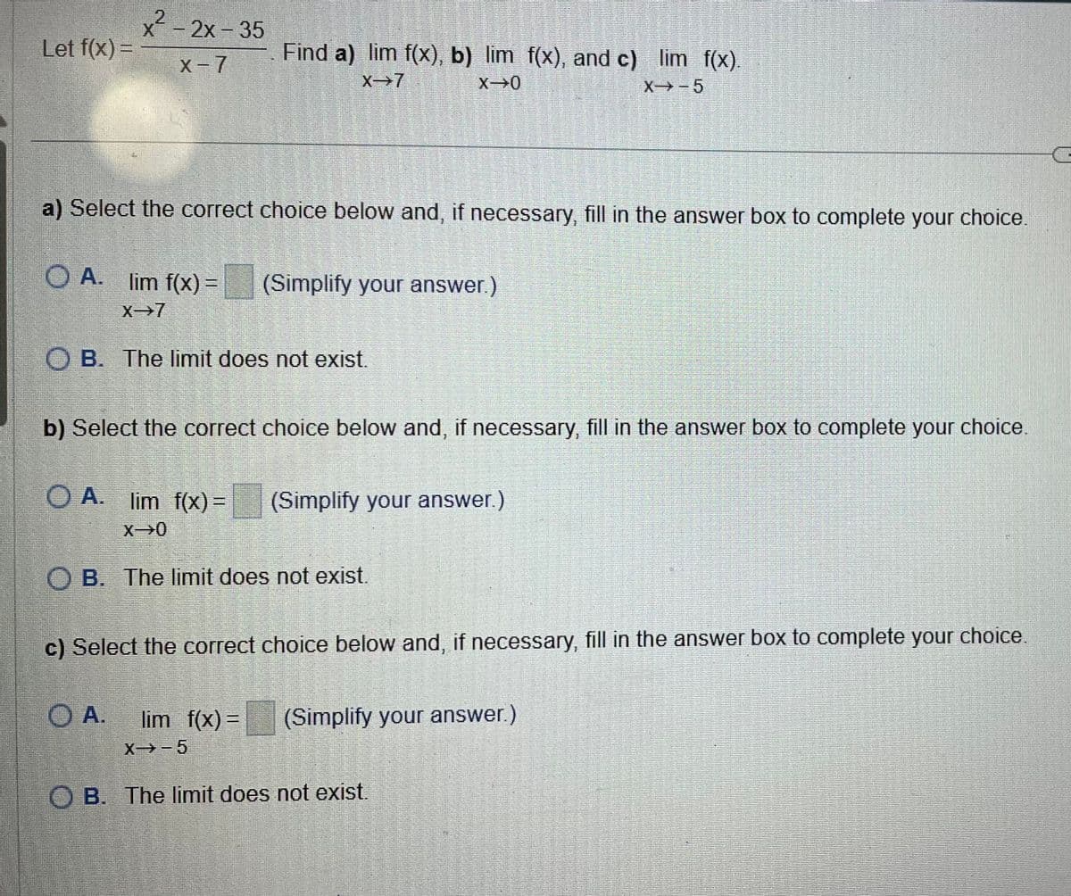 x²-2x-35
Let f(x) =
x-7
Find a) lim f(x), b) lim f(x), and c) lim f(x).
X-7
X 0
X-5
a) Select the correct choice below and, if necessary, fill in the answer box to complete your choice.
OA. lim f(x) =
(Simplify your answer.)
X 7
OB. The limit does not exist.
b) Select the correct choice below and, if necessary, fill in the answer box to complete your choice.
OA. lim f(x) =
x 0
(Simplify your answer.)
OB. The limit does not exist.
c) Select the correct choice below and, if necessary, fill in the answer box to complete your choice.
OA.
lim f(x) =
(Simplify your answer.)
X-5
OB. The limit does not exist.