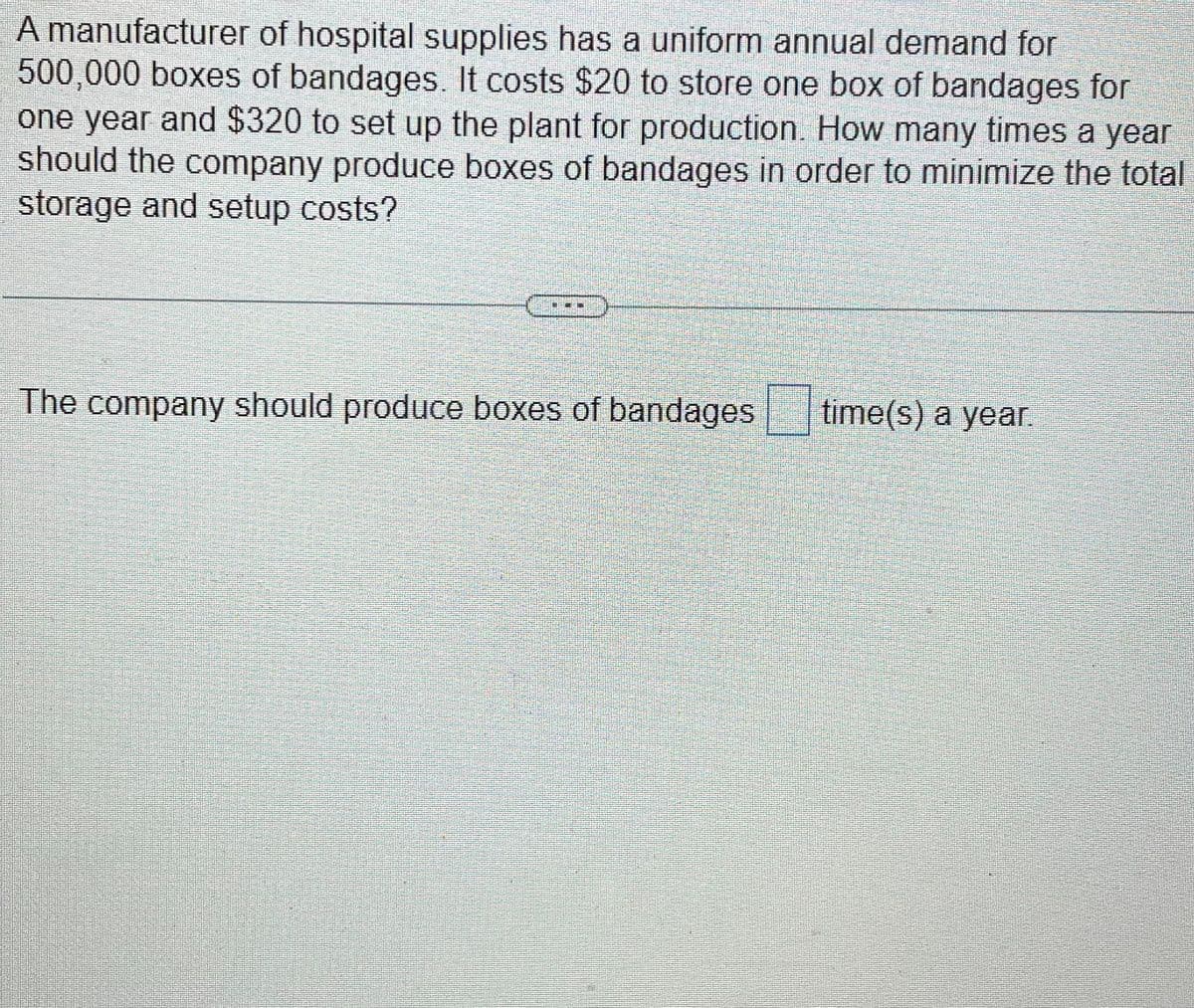 A manufacturer of hospital supplies has a uniform annual demand for
500,000 boxes of bandages. It costs $20 to store one box of bandages for
one year and $320 to set up the plant for production. How many times a year
should the company produce boxes of bandages in order to minimize the total
storage and setup costs?
The company should produce boxes of bandages
time(s) a year.