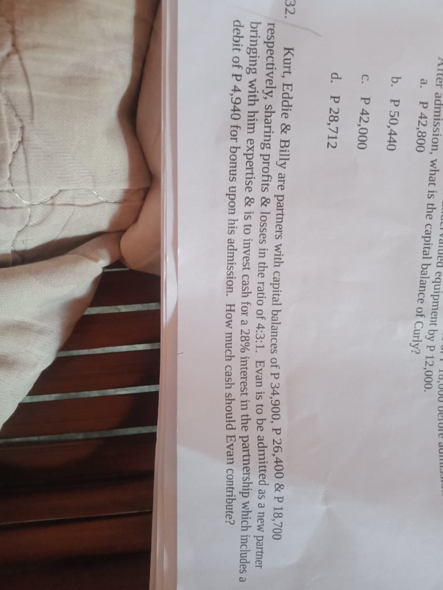 18,000 BeTUre dumI3JIU
IUalued equipment by P 12,000.
Aller admission, what is the capital balance of Curly?
a. P 42,800
b. P 50,440
C. P 42,000
d. P 28,712
Kurt, Eddie & Billy are partners with capital balances of P 34,900, P 26,400 & P 18,700
respectively, sharing profits & losses in the ratio of 4:3:1. Evan is to be admitted as a new partner
bringing with him expertise & is to invest cash for a 28% interest in the partnership which includes a
debit of P 4,940 for bonus upon his admission. How much cash should Evan contribute?
32.
