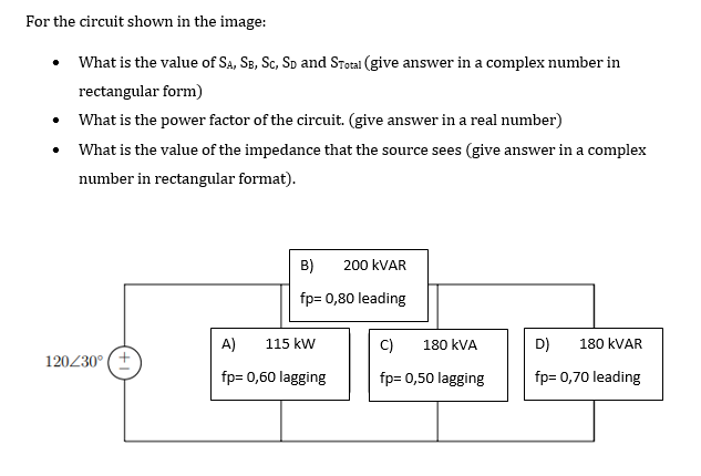 For the circuit shown in the image:
What is the value of Sa, Se, Sc, Sp and STotal (give answer in a complex number in
rectangular form)
• What is the power factor of the circuit. (give answer in a real number)
• What is the value of the impedance that the source sees (give answer in a complex
number in rectangular format).
B)
200 KVAR
fp= 0,80 leading
A)
115 kW
C)
180 kVA
D)
180 KVAR
120230° (+
fp= 0,60 lagging
fp= 0,50 lagging
fp= 0,70 leading
