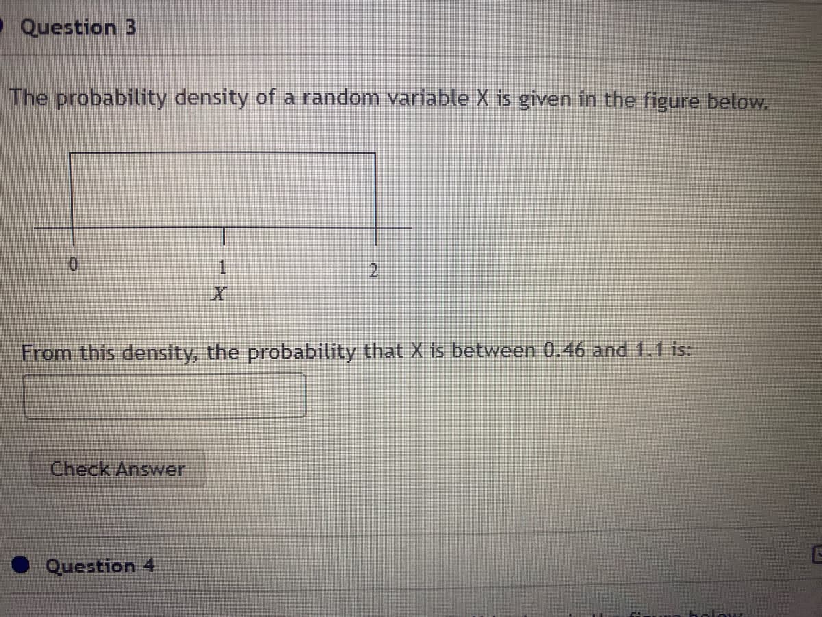 •Question 3
The probability density of a random variable X is given in the figure below.
0.
一
2.
From this density, the probability that X is between 0.46 and 1.1 is:
Check Answer
Question 4
