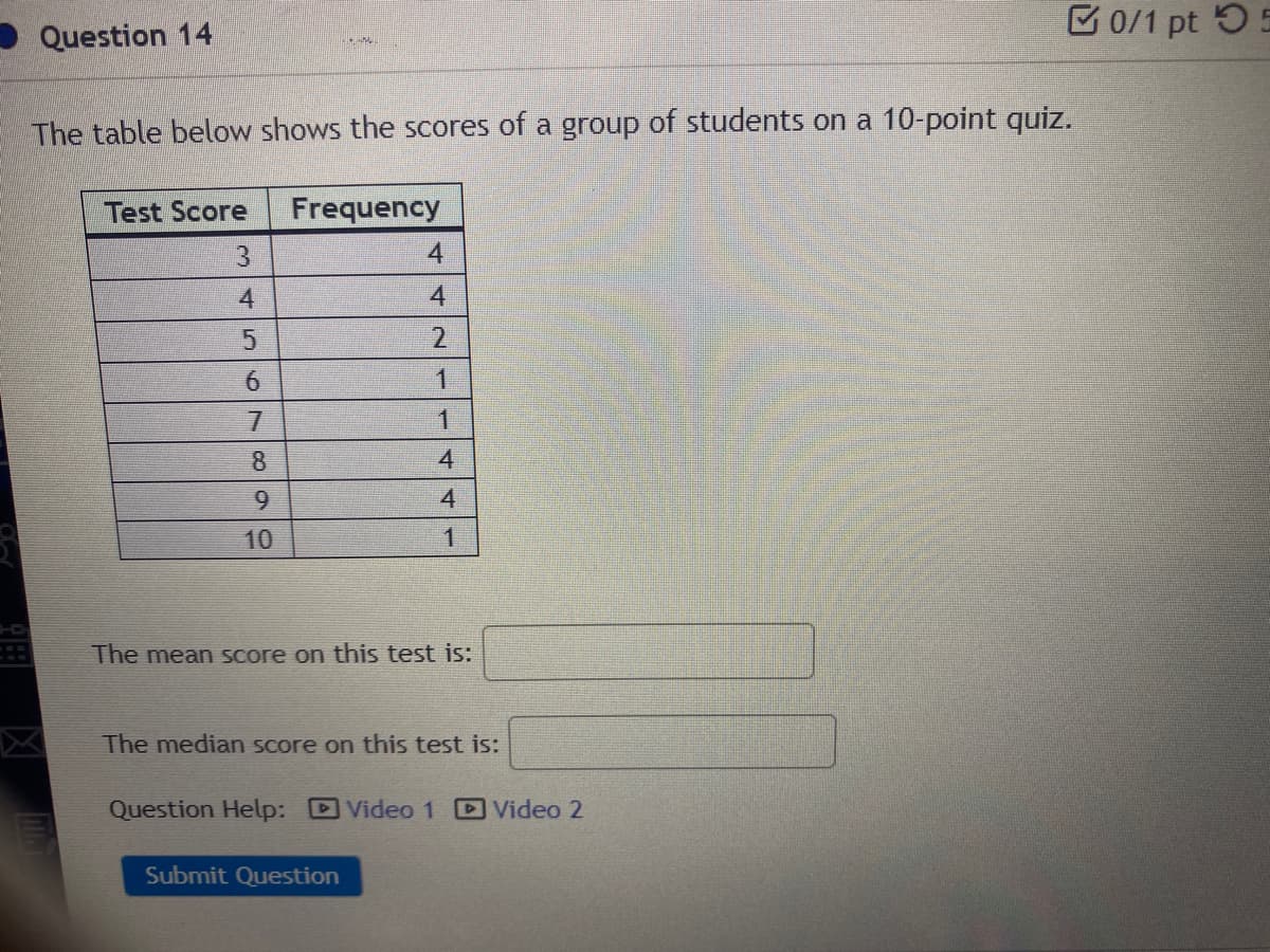 E 0/1 pt 55
Question 14
The table below shows the scores of a group of students on a 10-point quiz.
Test Score
Frequency
3.
4.
4
4
2.
6.
7.
8.
4
9.
4
10
The mean score on this test isS:
The median score on this test is:
Question Help: DVideo 1 Video 2
Submit Question
