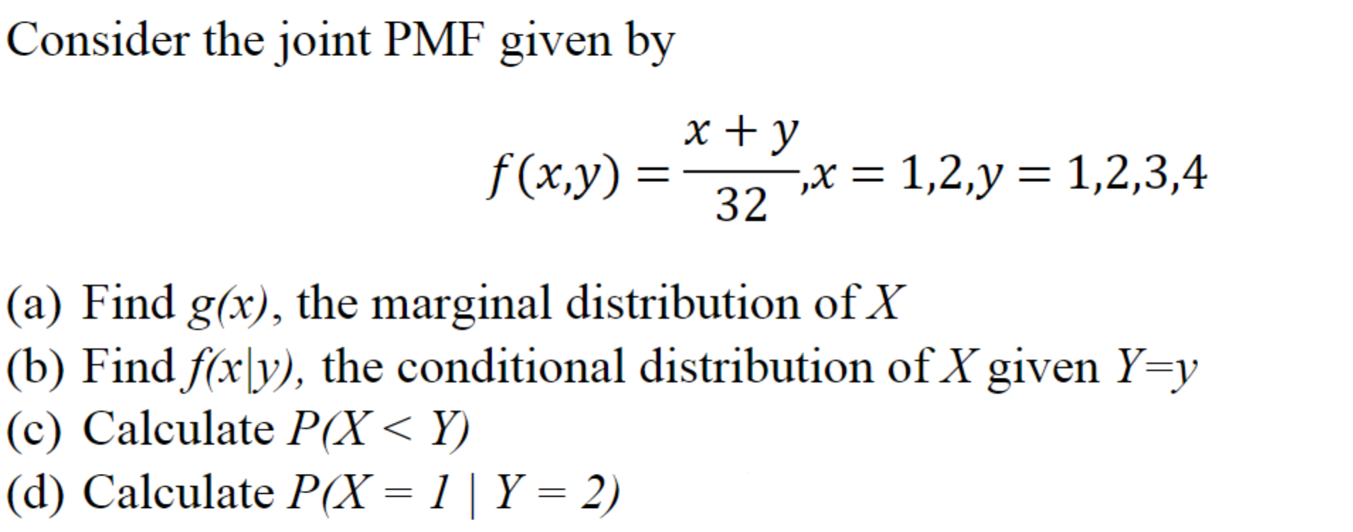 Consider the joint PMF given by
x + y
f(x,y) =
,X = 1,2,y= 1,2,3,4
32
a) Find g(x), the marginal distribution of X
(b) Find f(x\y), the conditional distribution of X given Y=y
c) Calculate P(X< Y)
d) Calculate P(X = 1 | Y = 2)
