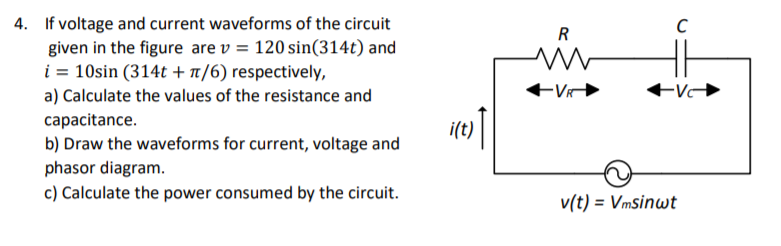 4. If voltage and current waveforms of the circuit
given in the figure are v = 120 sin(314t) and
i = 10sin (314t + n/6) respectively,
R
a) Calculate the values of the resistance and
-V
capacitance.
b) Draw the waveforms for current, voltage and
i(t)
phasor diagram.
c) Calculate the power consumed by the circuit.
v(t) = Vmsinwt
%3D
