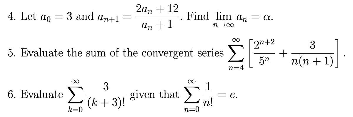 4. Let ao =
:3 and an+1
=
6. Evaluate >
k=0
2an+ 12
An + 1
5. Evaluate the sum of the convergent series >
n=4
3
(k+ 3)!
Find lim an = a.
n→∞
given that
n=0
n!
= e.
[2n+2
3
51.
+
5n n(n+1)