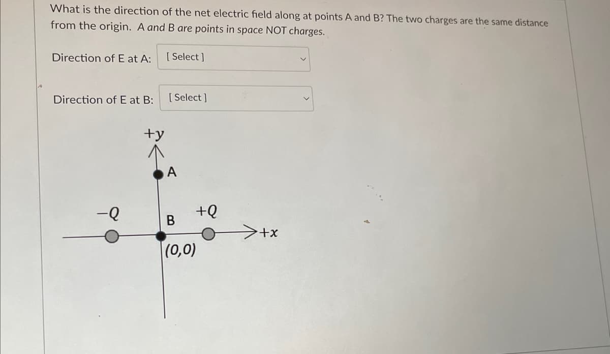 What is the direction of the net electric field along at points A and B? The two charges are the same distance
from the origin. A and B are points in space NOT charges.
Direction of E at A:
Direction of E at B:
-Q
+y
[Select]
[Select]
+Q
B
(0,0)
+x
