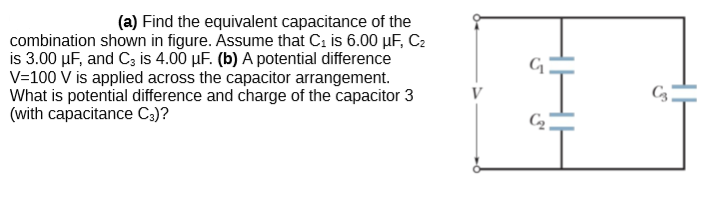 (a) Find the equivalent capacitance of the
combination shown in figure. Assume that C; is 6.00 µF, C2
is 3.00 µF, and C3 is 4.00 µF. (b) A potential difference
V=100 V is applied across the capacitor arrangement.
What is potential difference and charge of the capacitor 3
(with capacitance C3)?
V
