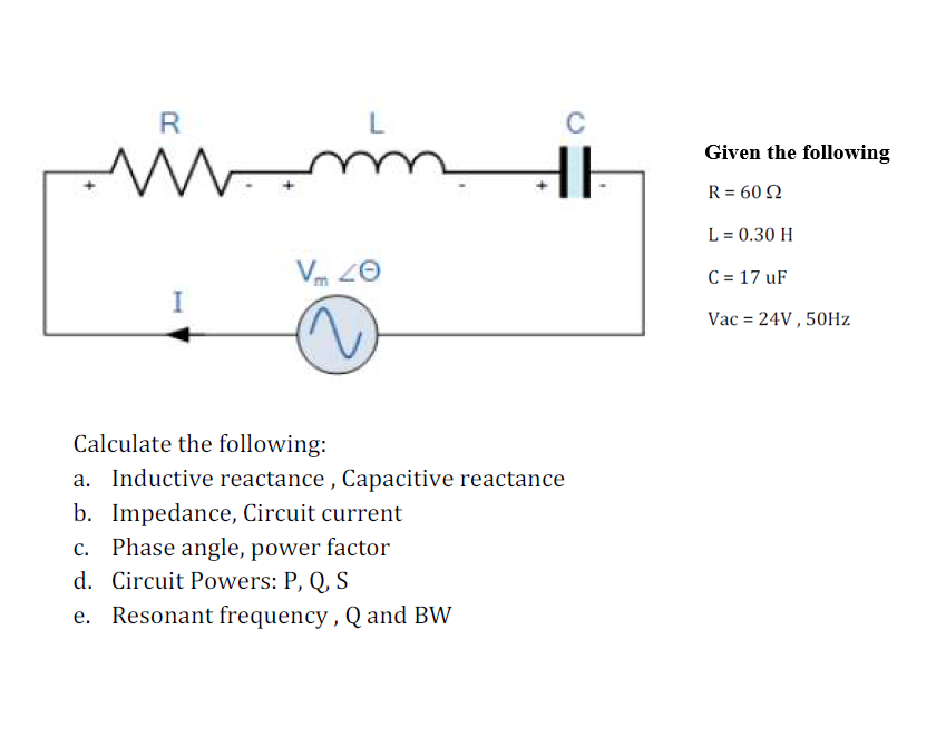 R
www.
I
L
m
Vm 20
C
Calculate the following:
a. Inductive reactance, Capacitive reactance
b. Impedance, Circuit current
c. Phase angle, power factor
d. Circuit Powers: P, Q, S
e.
Resonant frequency, Q and BW
Given the following
R = 60 Ω
L = 0.30 H
C = 17 uF
Vac = 24V, 50Hz