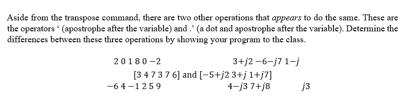 Aside from the transpose command, there are two other operations that appears to do the same. These are
the operators (apostrophe after the variable) and .' (a dot and apostrophe after the variable). Determine the
differences between these three operations by showing your program to the class.
20180-2
3+j2-6-j7 1-j
[3 4 7 3 7 6] and [−5+j2 3+j 1+j7]
4-j3 7+j8
-64-1259
j3
