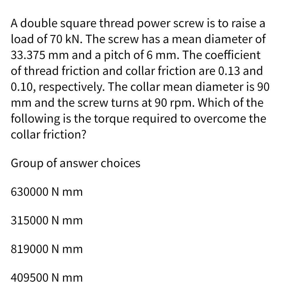 A double square thread power screw is to raise a
load of 70 kN. The screw has a mean diameter of
33.375 mm and a pitch of 6 mm. The coefficient
of thread friction and collar friction are 0.13 and
0.10, respectively. The collar mean diameter is 90
mm and the screw turns at 90 rpm. Which of the
following is the torque required to overcome the
collar friction?
Group of answer choices
630000 N mm
315000 N mm
819000 N mm
409500 N mm