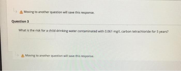 A Moving to another question will save this response.
Question 3
What is the risk for a child drinking water contaminated with 0.061 mg/L carbon tetrachloride for 5 years?
A Moving to another question will save this response.
