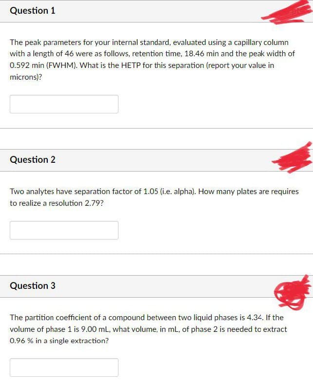 Question 1
The peak parameters for your internal standard, evaluated using a capillary column
with a length of 46 were as follows, retention time, 18.46 min and the peak width of
0.592 min (FWHM). What is the HETP for this separation (report your value in
microns)?
Question 2
Two analytes have separation factor of 1.05 (i.e. alpha). How many plates are requires
to realize a resolution 2.79?
Question 3
The partition coefficient of a compound between two liquid phases is 4.34. If the
volume of phase 1 is 9.00 mL, what volume, in mL, of phase 2 is needed to extract
0.96 % in a single extraction?
