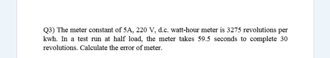 Q3) The meter constant of 5A, 220 V, d.c. watt-hour meter is 3275 revolutions per
kwh. In a test run at half load, the meter takes 59.5 seconds to complete 30
revolutions. Calculate the error of meter.
