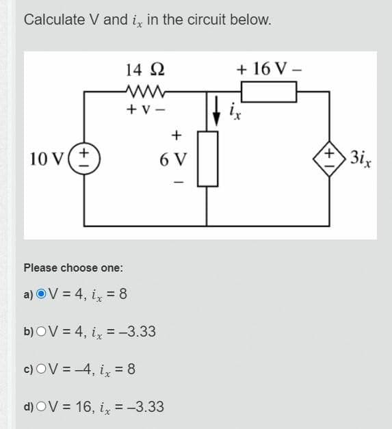 Calculate V and ix in the circuit below.
14 Ω
ww
+V-
+
10 V(±)
6 V
+16 V-
ix
3ix
Please choose one:
a) OV 4, ix = 8
b) OV=4, ix=-3.33
c) OV=-4, ix = 8
d) OV=16, ix = -3.33