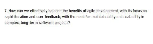 7. How can we effectively balance the benefits of agile development, with its focus on
rapid iteration and user feedback, with the need for maintainability and scalability in
complex, long-term software projects?