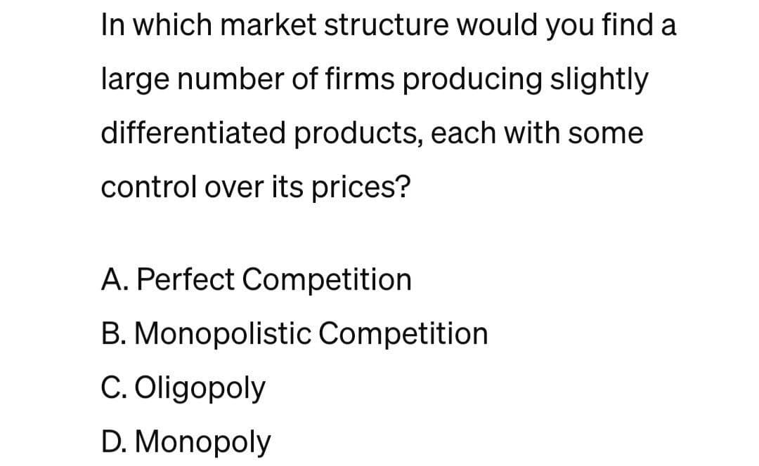 In which market structure would you find a
large number of firms producing slightly
differentiated products, each with some
control over its prices?
A. Perfect Competition
B. Monopolistic Competition
C. Oligopoly
D. Monopoly