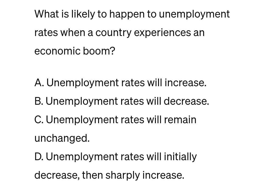 What is likely to happen to unemployment
rates when a country experiences an
economic boom?
A. Unemployment rates will increase.
B. Unemployment rates will decrease.
C. Unemployment rates will remain
unchanged.
D. Unemployment rates will initially
decrease, then sharply increase.