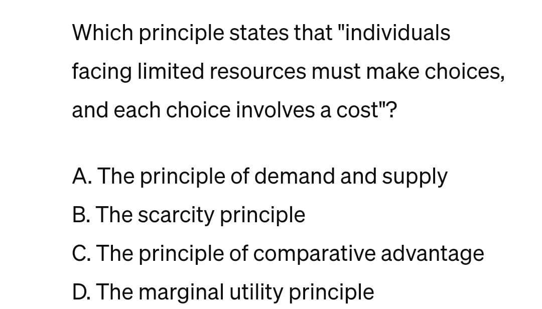 Which principle states that "individuals
facing limited resources must make choices,
and each choice involves a cost"?
A. The principle of demand and supply
B. The scarcity principle
C. The principle of comparative advantage
D. The marginal utility principle
