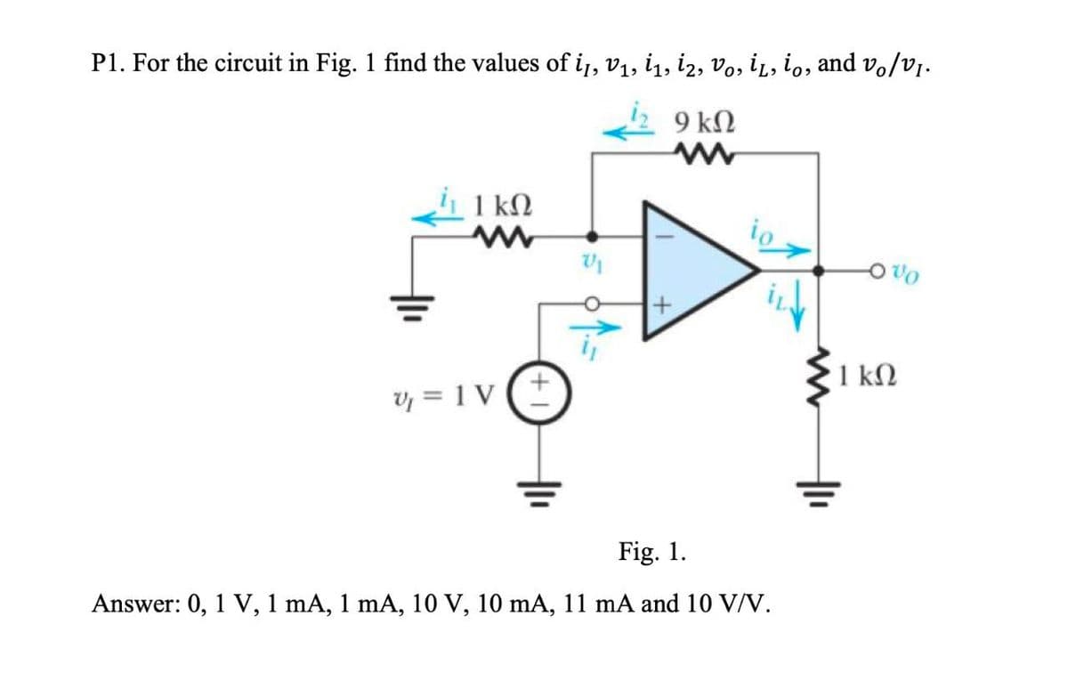 P1. For the circuit in Fig. 1 find the values of i1, V₁, İ₁, i2, Vo, İL, io, and vo/vI.
9 ΚΩ
w
ΙΚΩ
io
w
V₁
v=1V
www
Fig. 1.
Answer: 0, 1 V, 1 mA, 1 mA, 10 V, 10 mA, 11 mA and 10 V/V.
1 ΚΩ